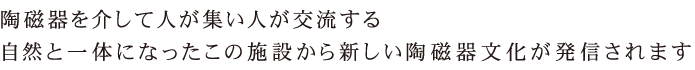 陶磁器を介して人が集い、人が交流する。自然と一体になったこの施設から新しい陶磁器文化が発信されます。